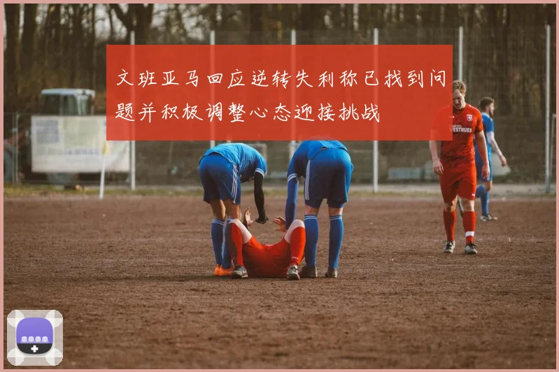 文班亚马回应逆转失利称已找到问题并积极调整心态迎接挑战