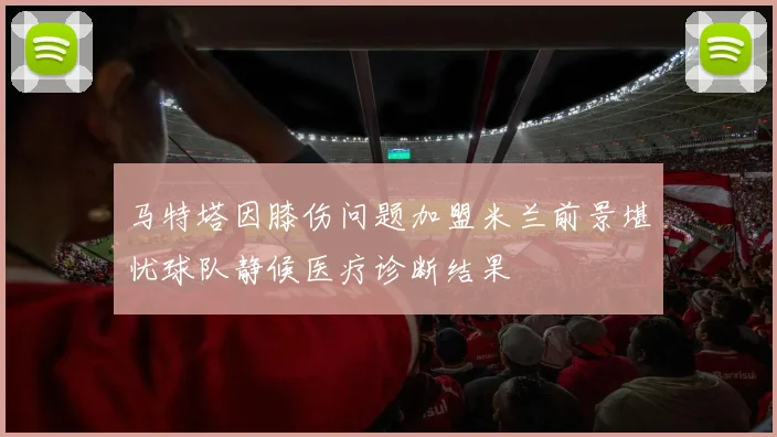 马特塔因膝伤问题加盟米兰前景堪忧球队静候医疗诊断结果