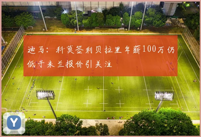 迪马：科莫签利贝拉里年薪100万仍低于米兰报价引关注
