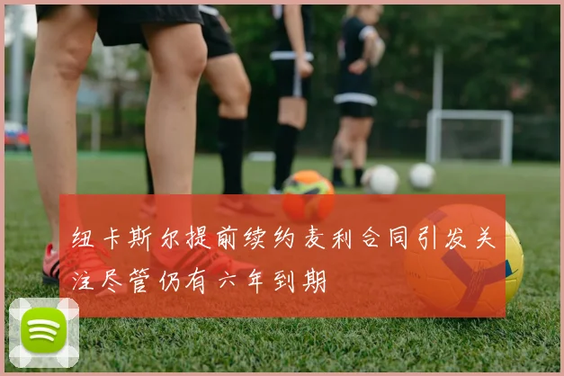 纽卡斯尔提前续约麦利合同引发关注尽管仍有六年到期