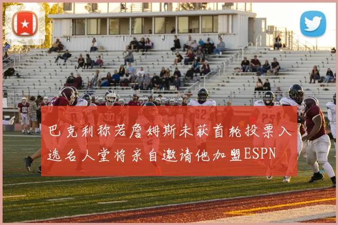 巴克利称若詹姆斯未获首轮投票入选名人堂将亲自邀请他加盟ESPN