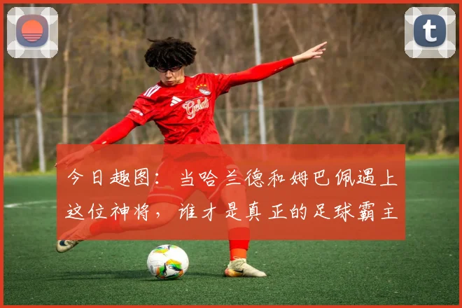 今日趣图：当哈兰德和姆巴佩遇上这位神将，谁才是真正的足球霸主