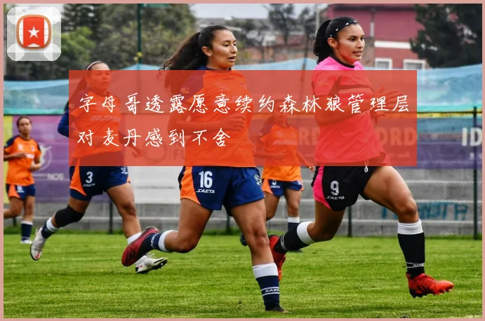 字母哥透露愿意续约森林狼管理层对麦丹感到不舍