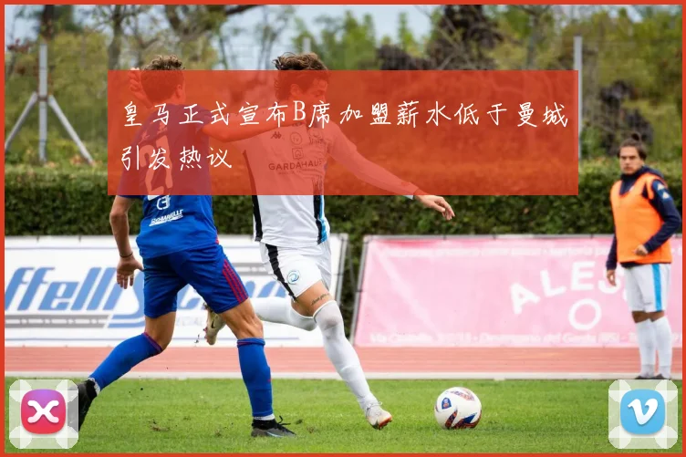 皇马正式宣布B席加盟薪水低于曼城引发热议