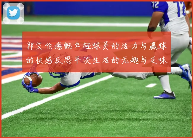 郭艾伦感慨年轻球员的活力与赢球的快感反思平淡生活的无趣与乏味