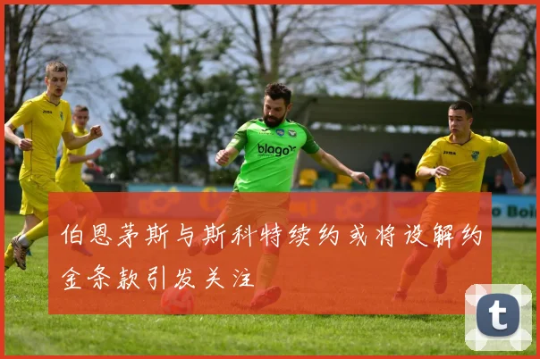 伯恩茅斯与斯科特续约或将设解约金条款引发关注