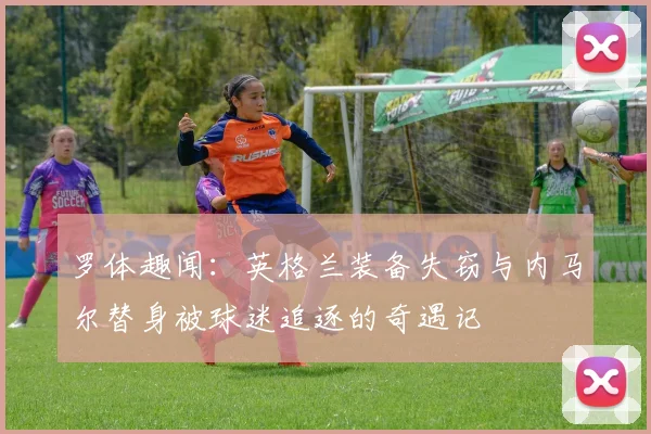 罗体趣闻：英格兰装备失窃与内马尔替身被球迷追逐的奇遇记