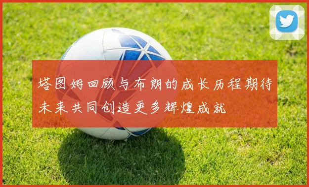 塔图姆回顾与布朗的成长历程期待未来共同创造更多辉煌成就
