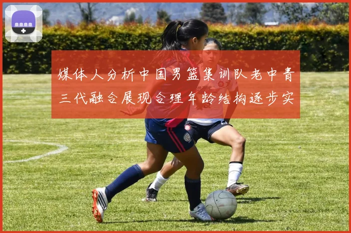 媒体人分析中国男篮集训队老中青三代融合展现合理年龄结构逐步实现换血