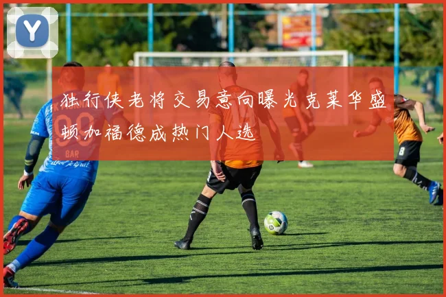 独行侠老将交易意向曝光克莱华盛顿加福德成热门人选