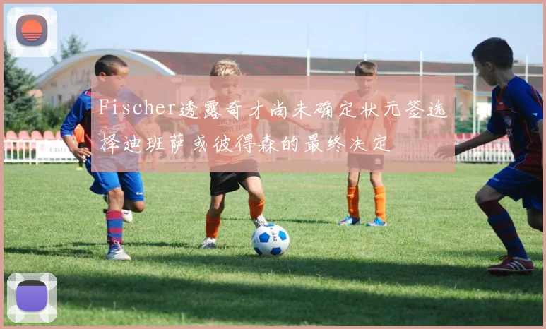 Fischer透露奇才尚未确定状元签选择迪班萨或彼得森的最终决定