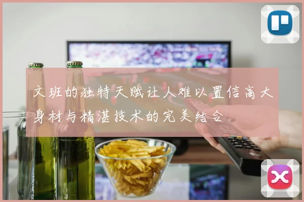 文班的独特天赋让人难以置信高大身材与精湛技术的完美结合