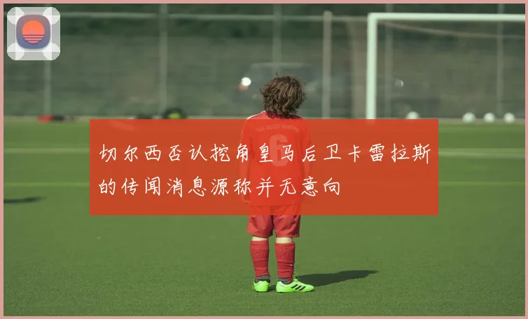 切尔西否认挖角皇马后卫卡雷拉斯的传闻消息源称并无意向