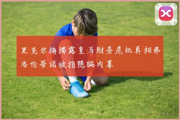 里克尔梅揭露皇马财务危机真相弗洛伦蒂诺被指隐瞒内幕