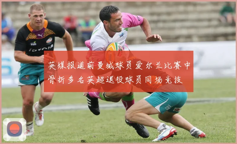 英媒报道前曼城球员爱尔兰比赛中骨折多名英超退役球员同场竞技
