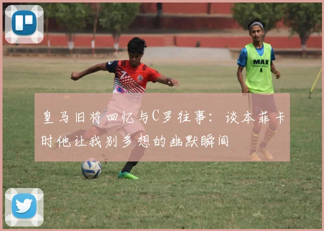 皇马旧将回忆与C罗往事：谈本菲卡时他让我别多想的幽默瞬间