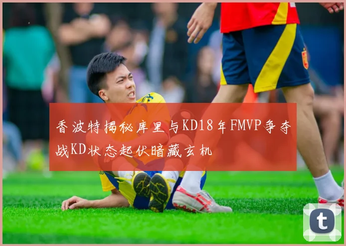香波特揭秘库里与KD18年FMVP争夺战KD状态起伏暗藏玄机
