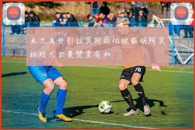 米兰高价引拉莫斯因怕被截胡阿莫林对尤尔曼赞赏有加