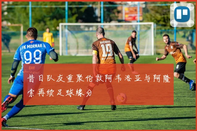 昔日队友重聚伦敦阿韦洛亚与阿隆索再续足球缘分