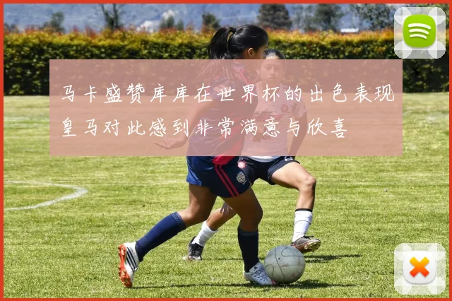 马卡盛赞库库在世界杯的出色表现皇马对此感到非常满意与欣喜