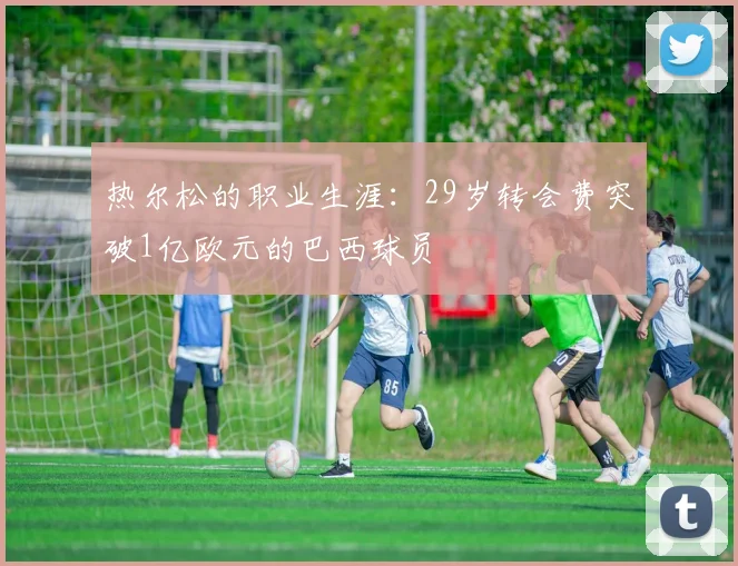 热尔松的职业生涯：29岁转会费突破1亿欧元的巴西球员