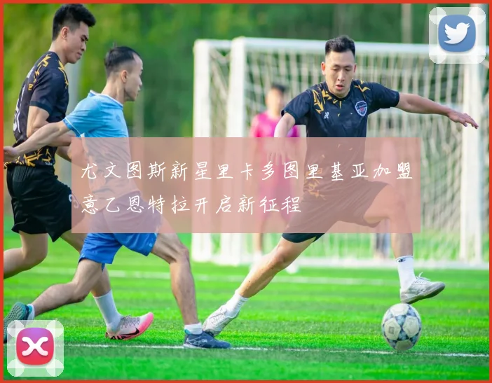 尤文图斯新星里卡多图里基亚加盟意乙恩特拉开启新征程